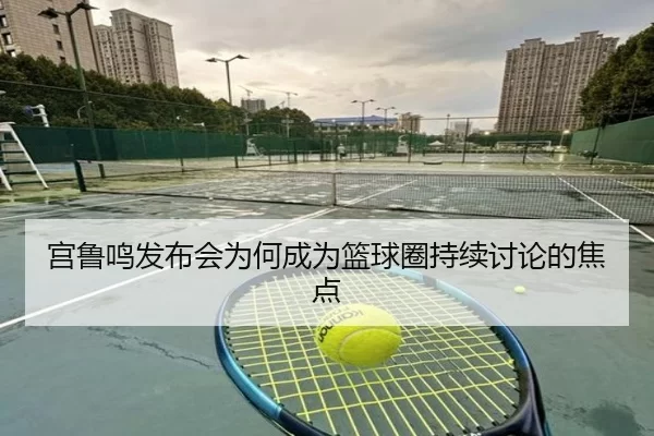 宫鲁鸣发布会为何成为篮球圈持续讨论的焦点