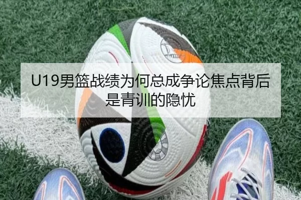 U19男篮战绩为何总成争论焦点背后是青训的隐忧